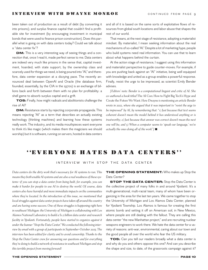 NTERVIEW WI  been taken out of production as a result of deb (by converting it into prisons): and surplus finance capital that couldn’t find a profi- able site for investment (by encouraging investment in municipal bonds that were used to finance prison construction). Does this par- allel what is going on with data centers today? Could we tak about a“data center fx’?  DM: This is a very interesting way of seeing things and a con- nection that, once | read it made perfect sense to me. Data centers are indsed very much like prisons in the sense that, capital invest: ment, hoarded, with state support, by the ownership class and scarcely used forthings we need, s being poured nto "Al” and there- fore, data center expansion at a dizzying pace. The recently an- nounced deal between OpenAl and Oracle (the database firm, founded, essential, by the CIA in the 170s) is an exchange of bil- lions back and forth between them with no plan for profitabity: a shell game to absorb surplus capital and a grif  TOS: Finally, how might radicals and abolfionists challenge the rise of Al?  DM: Resistance starts by rejecting corporate propaganda. This means rejecting "Al" as a term that describes an actually existing technology (thinking machines) and learning how these systems really work.The industry, andits media mouthpieces want everyone to think it Ike magic (which makes them the magicians we should worship) buttis software, running on servers,hosted in data centers  “EVERYON  H DWAYNE MONKOE  HATES  CONTINUED FROM PAGE g  and all of it is based on the same sorts of explotative flows of re- sources from global south locations and labor abuse that shapes the rest of our world  That means, at the next stage of resistance, adopting 2 materialist mindset. By materialist, | mean seeking information about the real mechanisms of so-called Al” Despite aot of marketing hype, people: who buld systems need real information. You can use that to lear about what happens behind the curtain  At the action stage of resistance, | suggest using this information and materialist perspective to guide counter-moves. For example, i you are pushing back against an “Al” niiative, being well cquipped with knowledge and united as a group enables a powerlul response. Finally,resist the urge to be impressed, as scientist Emily Bender advises.  tors’ note: Bender is a compulational inguist and critic of Al She co-authored a book fitled The Al Con: How o Fight Big Techis Hype and Create the Future We Want. Here Dwayne is mentioning an artcle Bender wrole in 2022, where she argued that it s important fo "resist the urge to b impressed” by Al by remembering that: 1) Just because that fext seerms coherent doesnt mean the model behind it has understood anything or is trustworthy; ) ust because that answer was correct doosrt mean the next one will be; and 3) When a computer seems to speak our language, we’re actually the ones doing all of the work”]  DA  A CEN  ERS*’  INTERVIEW WITH STOP THE DATA CENTER  Data centers do the di  work thats necessary for Al systems o run. This means they bothenable Al systems and are also  real weakness of these sys  tems—if you can stop a data center rom being buil, for example, you can make it harder for people to wse Al o destroy the world. Of course, data centers also have harmful and more imimediate impacts on the communities where they e located. In the introduction of hi issue, we mentioned that local strugglesagainst data enter projects have taken off around the country and are having some success. One of these struggles is happening right here insoutheast Michigan: te niversity of Michigan iscollaborating with Los Alamos National Laboratory to builda 1.2 billon data center and research faclity in Ypsilani. Fortunately, people have started to organize against it topthe Data Center”We conducted the folowing iner- view by email with a group of participants in September-October 2035, The nterview has been edited for clarity and 1o avoid censorship. Thanks o the  under the banner  Stop the Data Center crew for answering our questions and for everything they’re doing o build anetwork of esistance i southeast Michigan and stop  this terrble project from movingforward!  THE OPENING STATEMENT  THE OPENING STATEMENT: Who makes up Stop the Data Center?  STOP THE DATA CENTER: Stop the Data Center s the collective project of many folks in and around Yosianti. Its a multi-generational, multi-racial team, many of whom have been or- ganizing in the area for the last ten years. We came together to stop. the University of Michigan and Los Alamos Data enter, planned for Ypsianti Township. Los Alamos is famous for creating the first atomic bomb and setting it off on American soil, in New Merico, where people are stil dealing with the falout. They are caling this data center “the new Marhattan project,” and are recruiting nuclear weapons engineers to work there. We hate the data center for a va- fiety of easons: anti-war, environmental, caring about our town and the good people all over the world who fear the US miltary.  TOS: Can you tell our readers broadly what a data center is ‘and why do you and others oppose this one? And can you describe the shape and size, to date, of the grassroots campaign against it?  PAGE 10 